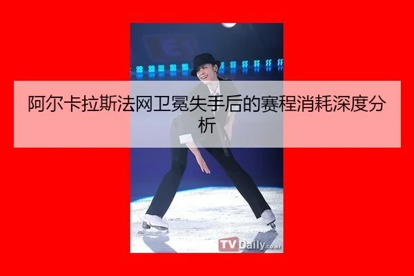阿尔卡拉斯法网卫冕失手后的赛程消耗深度分析